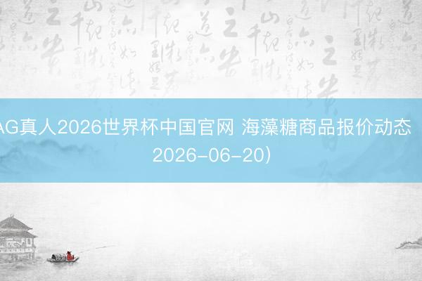 AG真人2026世界杯中国官网 海藻糖商品报价动态（2026-06-20）