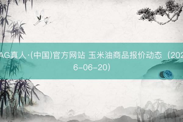 AG真人·(中国)官方网站 玉米油商品报价动态（2026-06-20）